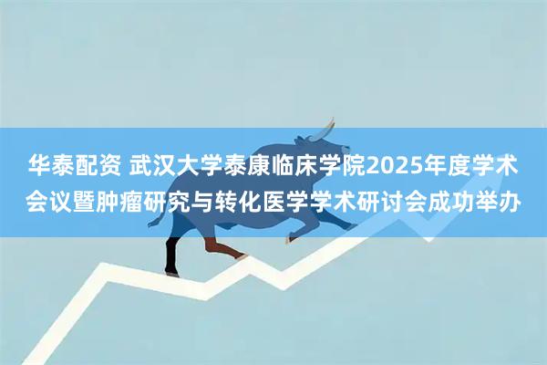 华泰配资 武汉大学泰康临床学院2025年度学术会议暨肿瘤研究与转化医学学术研讨会成功举办