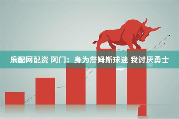 乐配网配资 阿门：身为詹姆斯球迷 我讨厌勇士