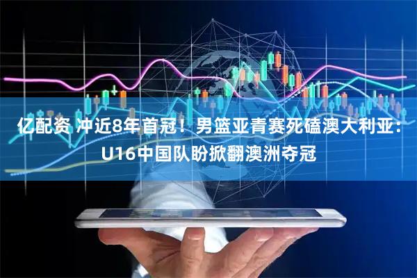 亿配资 冲近8年首冠！男篮亚青赛死磕澳大利亚：U16中国队盼掀翻澳洲夺冠