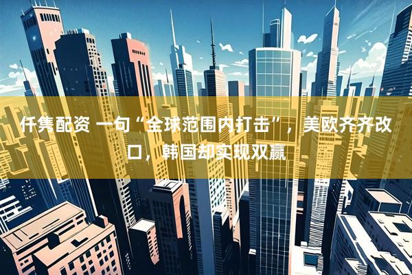 仟隽配资 一句“全球范围内打击”，美欧齐齐改口，韩国却实现双赢