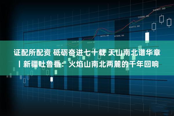 证配所配资 砥砺奋进七十载 天山南北谱华章丨新疆吐鲁番:火焰山南北两麓的千年回响