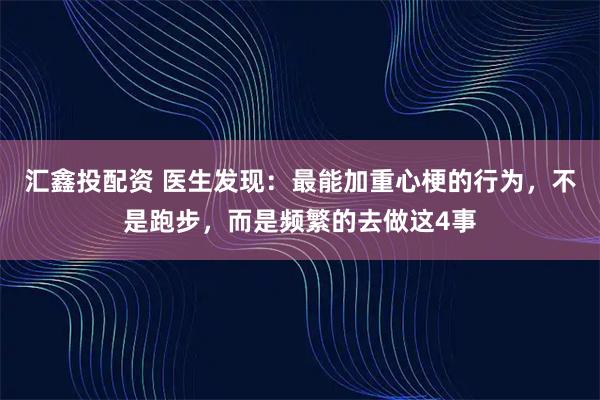 汇鑫投配资 医生发现:最能加重心梗的行为,不是跑步,而是频繁的去做这4事