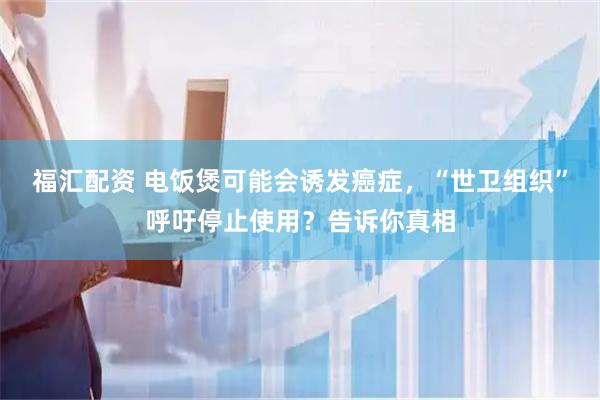 福汇配资 电饭煲可能会诱发癌症,“世卫组织”呼吁停止使用?告诉你真相