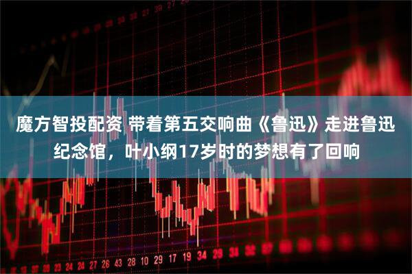 魔方智投配资 带着第五交响曲《鲁迅》走进鲁迅纪念馆，叶小纲17岁时的梦想有了回响