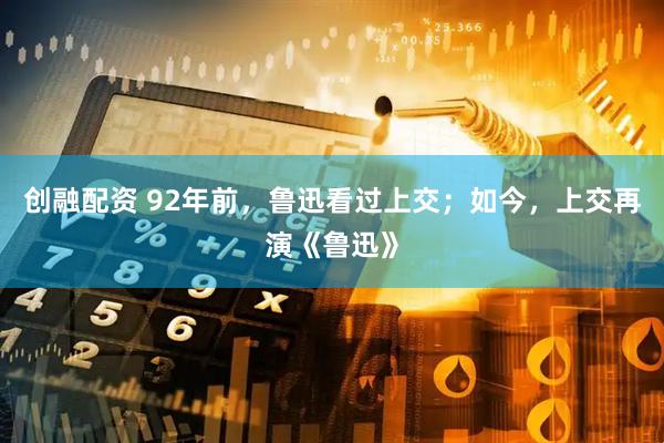 创融配资 92年前，鲁迅看过上交；如今，上交再演《鲁迅》