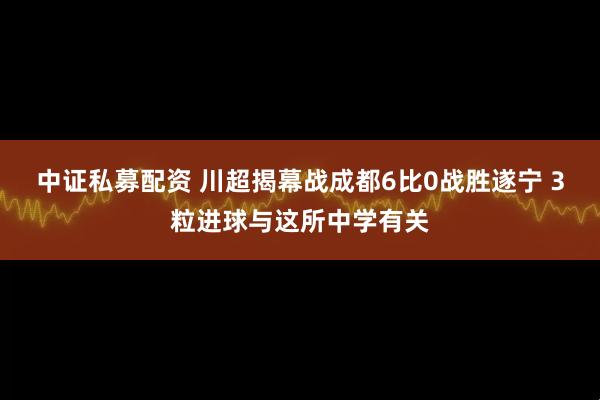 中证私募配资 川超揭幕战成都6比0战胜遂宁 3粒进球与这所中学有关