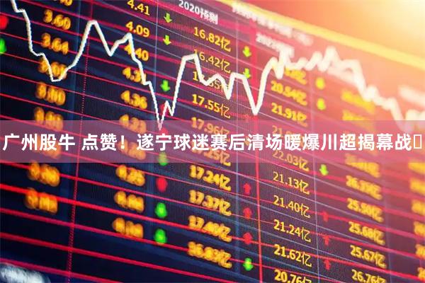 广州股牛 点赞！遂宁球迷赛后清场暖爆川超揭幕战​