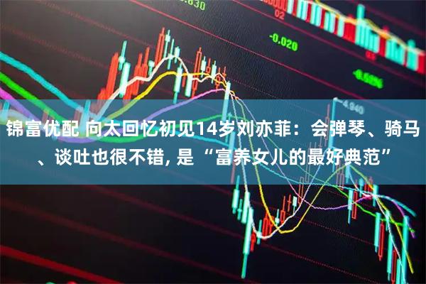 锦富优配 向太回忆初见14岁刘亦菲：会弹琴、骑马、谈吐也很不错, 是 “富养女儿的最好典范”