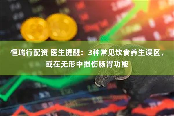 恒瑞行配资 医生提醒：3种常见饮食养生误区，或在无形中损伤肠胃功能