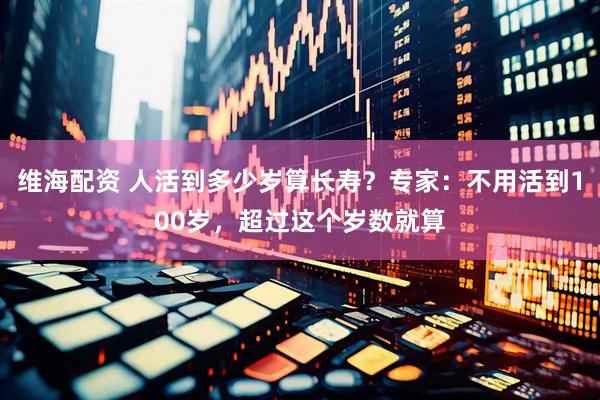 维海配资 人活到多少岁算长寿？专家：不用活到100岁，超过这个岁数就算