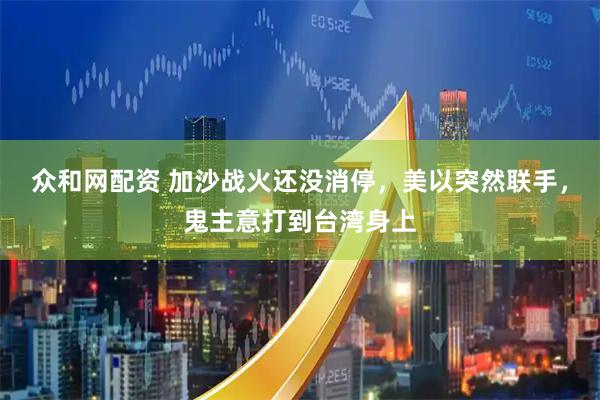 众和网配资 加沙战火还没消停，美以突然联手，鬼主意打到台湾身上