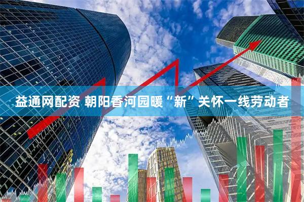 益通网配资 朝阳香河园暖“新”关怀一线劳动者