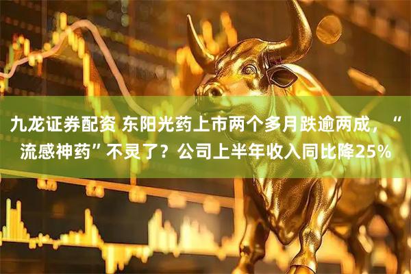 九龙证券配资 东阳光药上市两个多月跌逾两成，“流感神药”不灵了？公司上半年收入同比降25%