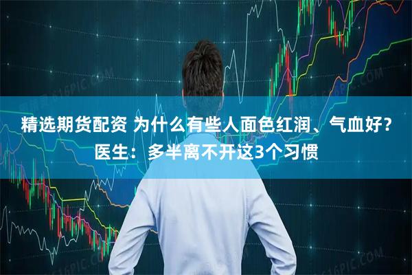 精选期货配资 为什么有些人面色红润、气血好？医生：多半离不开这3个习惯