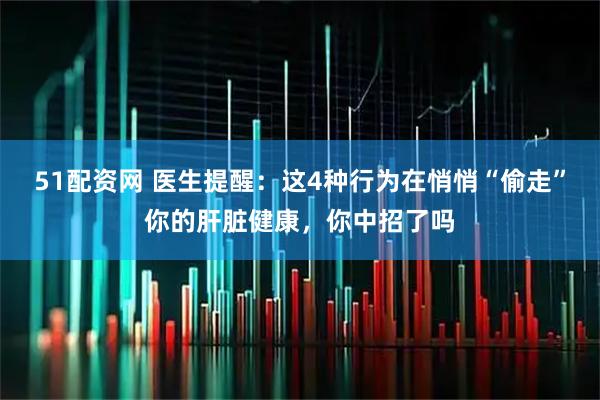 51配资网 医生提醒：这4种行为在悄悄“偷走”你的肝脏健康，你中招了吗