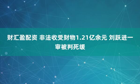 财汇盈配资 非法收受财物1.21亿余元 刘跃进一审被判死缓
