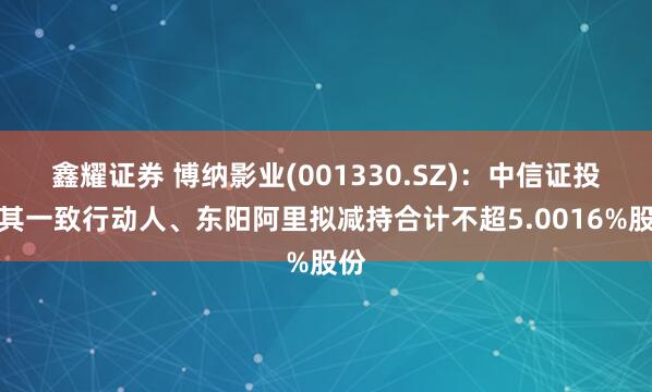 鑫耀证券 博纳影业(001330.SZ):中信证投及其一致行动人、东阳阿里拟减持合计不超5.0016%股份