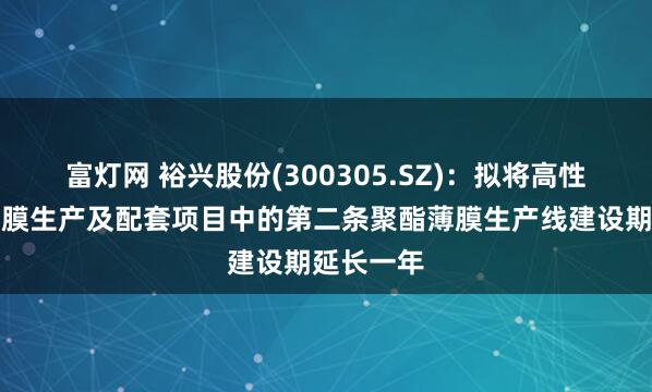 富灯网 裕兴股份(300305.SZ):拟将高性能聚酯薄膜生产及配套项目中的第二条聚酯薄膜生产线建设期延长一年