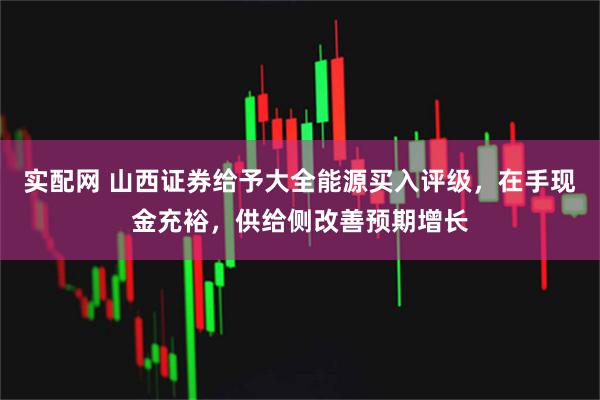 实配网 山西证券给予大全能源买入评级，在手现金充裕，供给侧改善预期增长