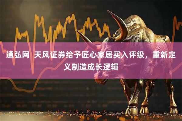 通弘网  天风证券给予匠心家居买入评级，重新定义制造成长逻辑