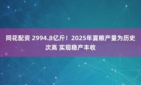 同花配资 2994.8亿斤！2025年夏粮产量为历史次高 实现稳产丰收
