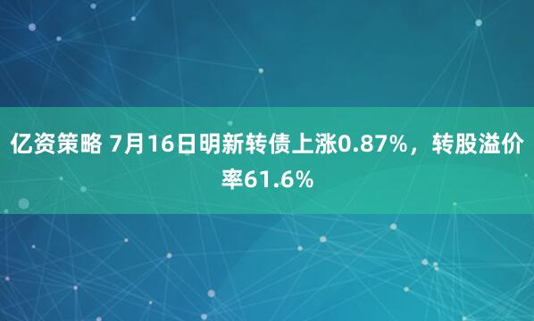 亿资策略 7月16日明新转债上涨0.87%，转股溢价率61.6%