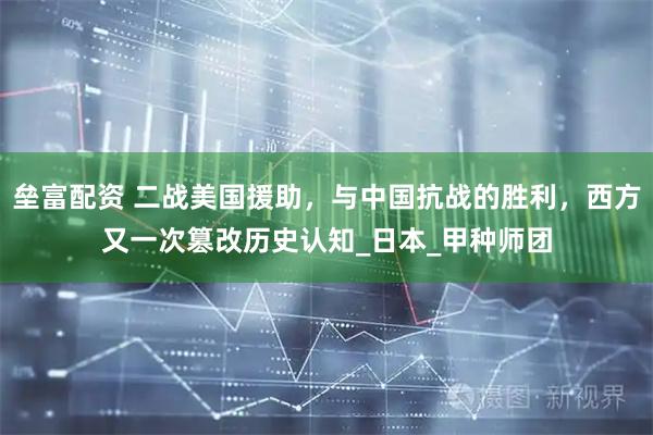 垒富配资 二战美国援助，与中国抗战的胜利，西方又一次篡改历史认知_日本_甲种师团