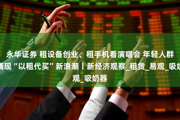 永华证券 租设备创业、租手机看演唱会 年轻人群体涌现“以租代买”新浪潮丨新经济观察_租赁_易观_吸奶器
