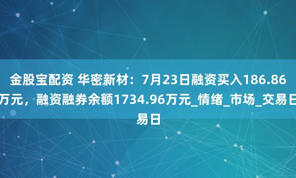 金股宝配资 华密新材:7月23日融资买入186.86万元,融资融券余额1734.96万元_情绪_市场_交易日
