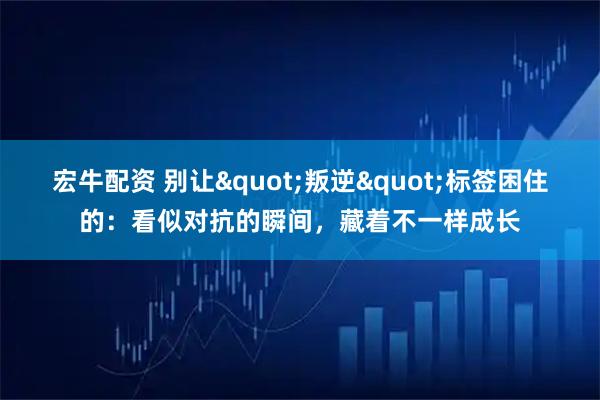 宏牛配资 别让"叛逆"标签困住的：看似对抗的瞬间，藏着不一样成长