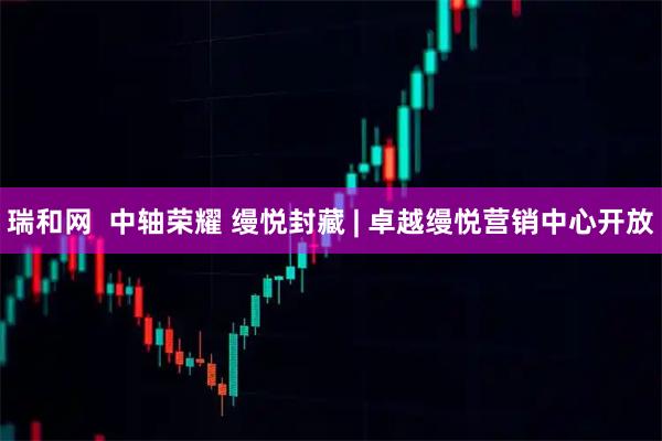 瑞和网  中轴荣耀 缦悦封藏 | 卓越缦悦营销中心开放