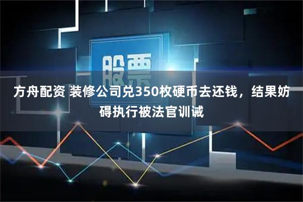 方舟配资 装修公司兑350枚硬币去还钱,结果妨碍执行被法官训诫